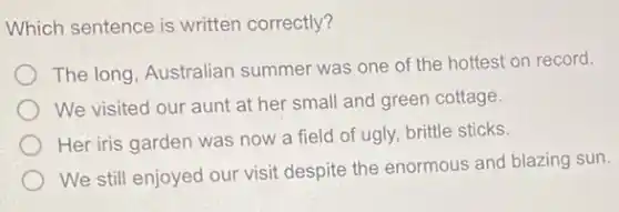 Which sentence is written correctly?
The long, Australian summer was one of the hottest on record.
We visited our aunt at her small and green cottage.
Her iris garden was now a field of ugly, brittle sticks.
We still enjoyed our visit despite the enormous and blazing sun.
