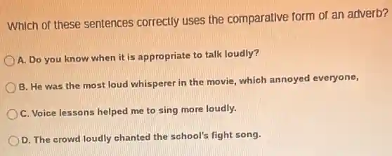 Which of these sentences correctly uses the comparative form of an adverb?
A. Do you know when it is appropriate to talk loudly?
B. He was the most loud whisperer in the movie, which annoyed everyone,
C. Voice lessons helped me to sing more loudly.
D. The crowd loudly chanted the school's fight song.