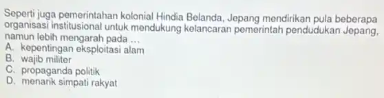 Seperti juga pemerintahan kolonial Hindia Belanda, Jepang mendirikan pula beberapa
organisasi institusional untuk mendukung kelancaran pemerintah pendudukan Jepang,
namun lebih mengarah pada __
A. kepentingan eksploitas i alam
B wajib militer
C. propaganda politik
D. menarik simpati rakyat