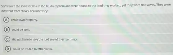 Serfs were the lowest class in the feudal system and were bound to the land they worked.yet they were not slaves. They were
different from slaves because they:
A could own property.
B could be sold.
C did not have to give the lord any of their earnings.
D could be traded to other lords.