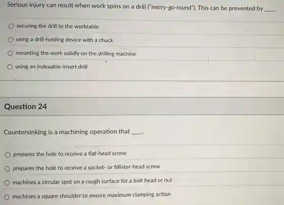Serious injury can result when work spins on a drill (''merry-go-round'') This can be prevented by __
securing the drill to the worktable
using a drill-holding device with a chuck
mounting the work solidly on the drilling machine
using an indexable-insert drill
Question 24
Countersinking is a machining operation that __
prepares the hole to receive a flat-head screw
prepares the hole to receive a socket- or fillister-head screw
machines a circular spot on a rough surface for a bolt head or nut
machines a square shoulder to ensure maximum clamping action