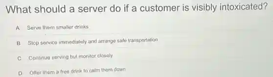 What should a server do if a customer is visibly intoxicated?
A Serve them smaller drinks
B Stop service immediately and arrange safe transportation
C Continue serving but monitor closely
D Offer them a free drink to calm them down
