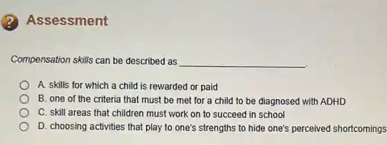 sessment
Compensation skills can be described as __
A. skills for which a child is rewarded or paid
B. one of the criteria that must be met for a child to be diagnosed with ADHD
C. skill areas that children must work on to succeed in school
D. choosing activities that play to one's strengths to hide one's perceived shortcomings
