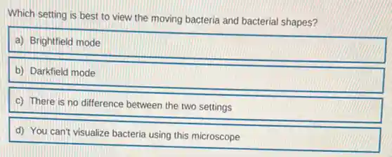 Which setting is best to view the moving bacteria and bacterial shapes?
a) Brightfield mode
b) Darkfield mode
c) There is no difference between the two settings
d) You can't visualize bacteria using this microscope