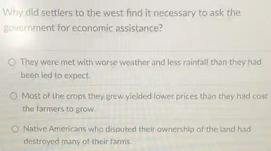 Why did settlers to the west find it necessary to ask the
government for economic assistance?
They were met with worse weather and less rainfall than they had
been led to expect.
Most of the crops they grew yielded lower prices than they had cost
the farmers to grow.
Native Americans who disputed their ownership of the land had
destroyed many of their farms.
