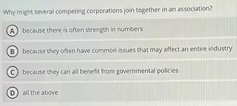 Why might several competing corporations join together in an association?
A because there is often strength in numbers
B because they often have common issues that may affect an entire industry
C because they can all benefit from governmental policies
D all the above