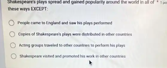 Shakespeare's plays spread and gained popularity around the world in all of 1 po
these ways EXCEPT:
People came to England and saw his plays performed
Copies of Shakespeare's plays were distributed in other countries
Acting groups traveled to other countries to perform his plays
Shakespeare visited and promoted his work in other countries