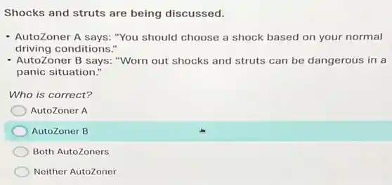 Shocks and struts are being discussed.
- AutoZoner A says:"You should choose a shock based on your normal
driving conditions."
AutoZoner B says:"Worn out shocks and struts can be dangerous in a
panic situation."
Who is correct?
AutoZoner A
AutoZoner B
Both AutoZoners
Neither AutoZoner