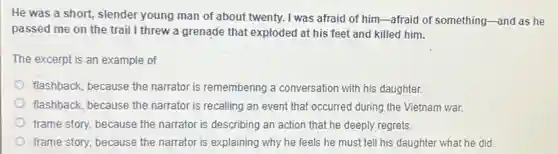 He was a short slender young man of about twenty. I was afraid of him-afraid of something-and as he
passed me on the trail I threw a grenade that exploded at his feet and killed him.
The excerpt is an example of
flashback, because the narrator is remembering a conversation with his daughter.
flashback, because the narrator is recalling an event that occurred during the Vietnam war.
frame story, because the narrator is describing an action that he deeply regrets.
frame story, because the narrator is explaining why he feels he must tell his daughter what he did.