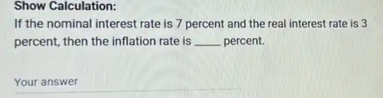 Show Calculation:
If the nominal interest rate is 7 percent and the real interest rate is 3
percent, then the inflation rate is __ percent.
__