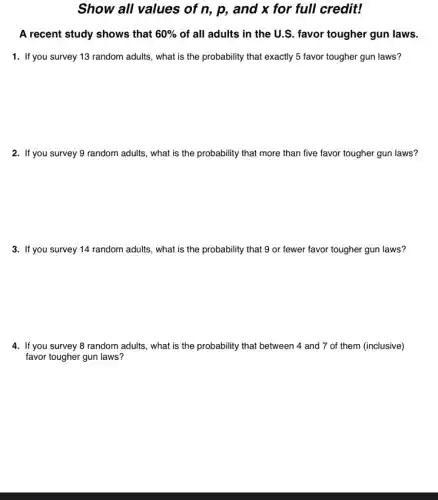 Show all values of n, p, and x for full credit!
A recent study shows that 60% of all adults in the U.S. favor tougher gun laws.
1. If you survey 13 random adults, what is the probability that exactly 5 favor tougher gun laws?
2. If you survey 9 random adults, what is the probability that more than five favor tougher gun laws?
3. If you survey 14 random adults, what is the probability that 9 or fewer favor tougher gun laws?
4. If you survey 8 random adults, what is the probability that between 4 and 7 of them (inclusive)
favor tougher gun laws?