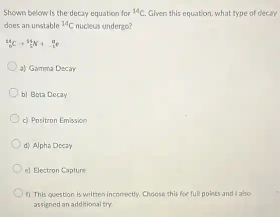 Shown below is the decay equation for {}^14C Given this equation, what type of decay
does an unstable {}^14C nucleus undergo?
(}_{6)^14Carrow _(5)^14N+_(-1)^0e
a) Gamma Decay
b) Beta Decay
c) Positron Emission
d) Alpha Decay
e) Electron Capture
f) This question is written incorrectly. Choose this for full points and I also
assigned an additional try.