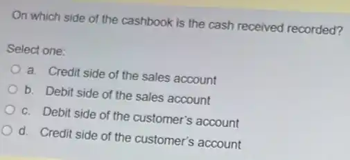 On which side of the cashbook is the cash received recorded?
Select one:
a. Credit side of the sales account
b. Debit side of the sales account
c. Debit side of the customer's account
d. Credit side of the customer's account