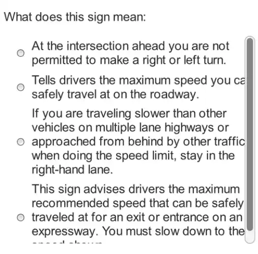 What does this sign mean:
At the intersection ahead you are not
permitted to make a right or left turn.
Tells drivers the maximum speed you ca
safely travel at on the roadway.
If you are traveling slower than other
vehicles on multiple lane highways or
approached from behind by other traffic
when doing the speed limit, stay in the
right-hand lane.
This sign advises drivers the maximum
recommended speed that can be safely
traveled at for an exit or entrance on Ian
expressway. You must slow down to the