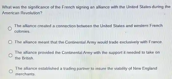 What was the significance of the French signing an alliance with the United States during the
American Revolution?
The alliance created a connection between the United States and western French
colonies.
The alliance meant that the Continental Army would trade exclusively with France.
The alliance provided the Continental Army with the support it needed to take on
the British.
The alliance established a trading partner to insure the viability of New England
merchants.