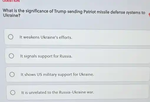 What is the significance of Trump sending Patriot missile defense systems to
Ukraine?
It weakens Ukraine's efforts.
It signals support for Russia.
It shows US military support for Ukraine.
It is unrelated to the Russia-Ukraine war.