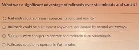 What was a significant advantage of railroads over steamboats and canals?
Railroads required fewer resources to build and maintain.
Railroads could be built almost anywhere, not limited by natural waterways.
Railroads were cheaper to operate and maintain than steamboats.
Railroads could only operate in flat terrains.