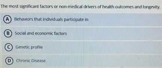 The most significant factors or non-medical drivers of health outcomes and longevity.
A Behaviors that individuals participate in
B Social and economic factors
C Genetic profile
D Chronic Disease
