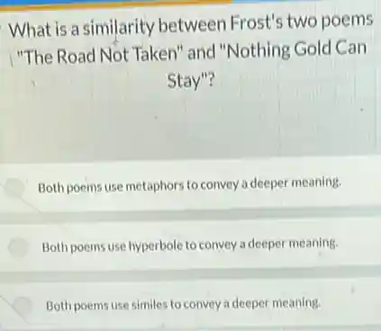 What is a similarity between Frost's two poems
"The Road Not Taken'and "Nothing Gold Can
Stay"?
Both poems use metaphors to convey a deepe meaning.
Both poems use hyperbole to convey a deeper meaning.
Both poems use similes to convey a deeper meaning.