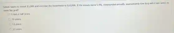 Simon wants to invest 5,000 and increase the investment to 10,000 If the money earns 5.4%  compounded annually, approximately how long will it take Simon to
meet his goal?
5 and a half years
10 years
13 years
21 years