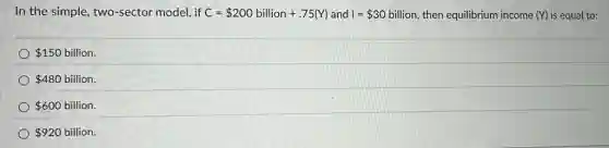 In the simple, two -sector model, if C= 200billion+.75(Y) and I= 30 billion, then equilibrium income (Y) is equal to:
150 billion.
480 billion.
600 billion.
920 billion.