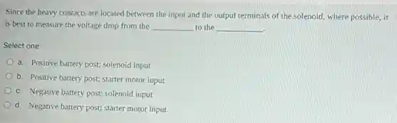 Since the heavy contacts are located between the input and the output terminals of the solenoid where possible, it
is best to measure the voltage drop from the __ to the __
Select one:
a. Positive battery post;solenoid input
b. Positive battery post;starter motor input
c. Negative battery post;solenoid input
d. Negative battery post;starter motor input