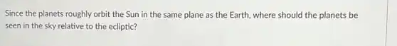 Since the planets roughly orbit the Sun in the same plane as the Earth, where should the planets be
seen in the sky relative to the ecliptic?