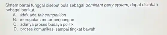 Sistem partai tunggal disebut pula sebagai dominant party system, dapat dicirikan
sebagai berikut.
A. tidak ada fair competition
B. merupakan motor perjuangan
C. adanya proses budaya politik
D. proses komunikasi sampa tingkat bawah.