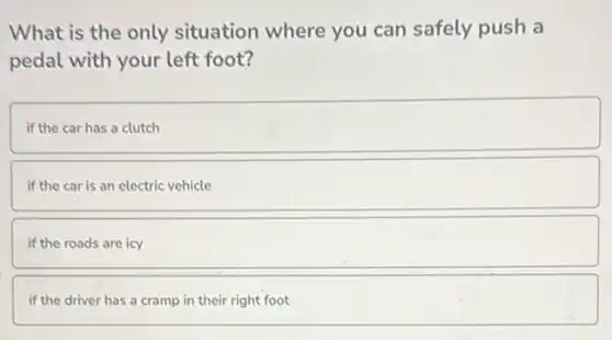 What is the only situation where you can safely push a
pedal with your left foot?
if the car has a clutch
if the car is an electric vehicle
if the roads are icy
if the driver has a cramp in their right foot