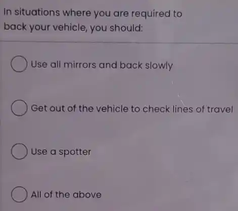 In situations where you are required to
back your vehicle, you should:
Use all mirrors and back slowly
Get out of the vehicle to check lines of travel
Use a spotter
All of the above
