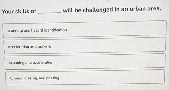Your skills of __ will be challenged in an urban area.
scanning and hazard identification
accelerating and braking
scanning and acceleration
turning, braking, and passing
