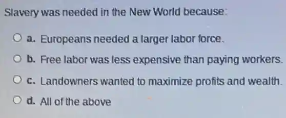 Slavery was needed in the New World because:
a. Europeans needed a larger labor force.
b. Free labor was less expensive than paying workers.
c. Landowners wanted to maximize profits and wealth.
d. All of the above