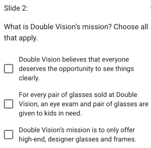 Slide 2:
What is Double Vision's mission?Choose all
that apply.
Double Vision believes that everyone
deserves the opportunity to see things
clearly.
For every pair of glasses sold at Double
Vision, an eye exam and pair of glasses are
given to kids in need.
Double Vision's mission is to only offer
high-end , designer glasses and frames.