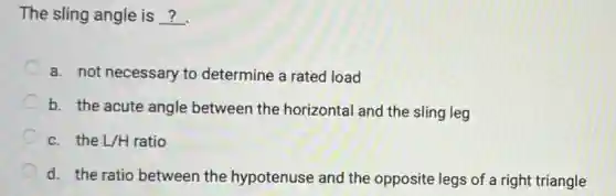 The sling angle is __
a. not necessary to determine a rated load
b. the acute angle between the horizontal and the sling leg
c. the L/H ratio
d. the ratio between the hypotenuse and the opposite legs of a right triangle