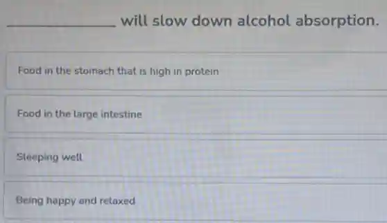 __ will slow down alcohol absorption.
Food in the stomach that is high in protein
Food in the large intestine
Sleeping well
Being happy and relaxed