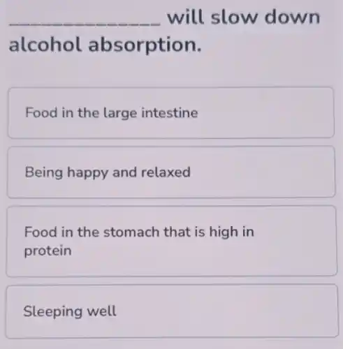 __ will slow down
alcohol absorption.
Food in the large intestine
Being happy and relaxed
Food in the stomach that is high in
protein
Sleeping well