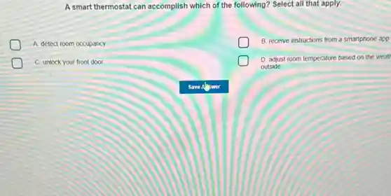 A smart thermostat can accomplish which of the following? Select all that apply.
A. detect room occupancy
B. receive instructions from a smartphone app
C. unlock your front door
D. adjust room temperature based on the weat
outside