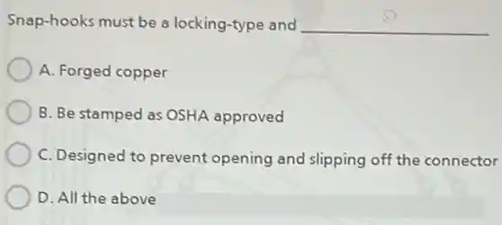Snap-hooks must be a locking-type and __
A. Forged copper
B. Be stamped as OSHA approved
C. Designed to prevent opening and slipping off the connector
D. All the above