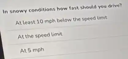 In snowy conditions how fast should you drive?
At least 10 mph below the speed limit
At the speed limit
At 5 mph