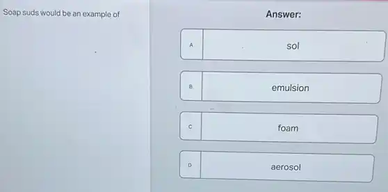 Soap suds would be an example of
Answer:
A	sol
B	emulsion
C	foam
D	aerosol