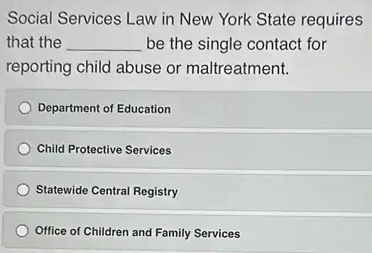 Social Services Law in New York State requires
that the __ be the single contact for
reporting child abuse or maltreatment.
Department of Education
Child Protective Services
Statewide Central Registry
Office of Children and Family Services