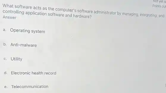 What software acts as the computer's software administrator by managing integrating, and
controlling application software and hardware?
Answer
a. Operating system
b. Anti-malware
c. Utility
d. Electronic health record
e. Telecommunication