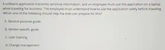 A software application transmits sensitive information, and an employee must use the application on a laptop
while traveling for business. The employee must understand how to use the application safely before traveling
Which one of the following should help the end user prepare for this?
A. General purpose guide
B. Vendor-specific guide
C. User training
D. Change management