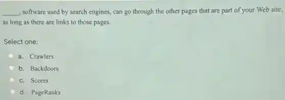 __ , software used by search engines, can go through the other pages that are part of your Web site,
as long as there are links to those pages.
Select one:
a. Crawlers
b. Backdoors
c. Scores
d. PageRanks