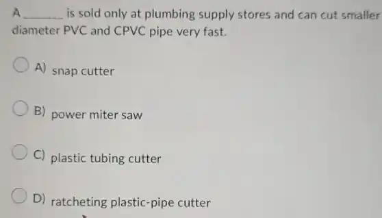 A __ is sold only at plumbing supply stores and can cut smaller
diameter PVC and CPVC pipe very fast.
A) snap cutter
B) power miter saw
C) plastic tubing cutter
D) ratcheting plastic-pipe cutter
