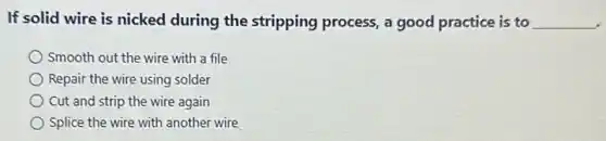 If solid wire is nicked during the stripping process, a good practice is to __
Smooth out the wire with a file
Repair the wire using solder
Cut and strip the wire again
Splice the wire with another wire