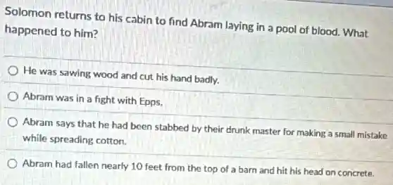Solomon returns to his cabin to find Abram laying in a pool of blood. What
happened to him?
He was sawing wood and cut his hand badly.
Abram was in a fight with Epps.
Abram says that he had been stabbed by their drunk master for making a small mistake
while spreading cotton.
Abram had fallen nearly 10 feet from the top of a barn and hit his head on concrete.