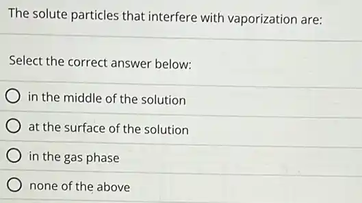 The solute particles that interfere with vaporization are:
Select the correct answer below:
in the middle of the solution
at the surface of the solution
in the gas phase
none of the above