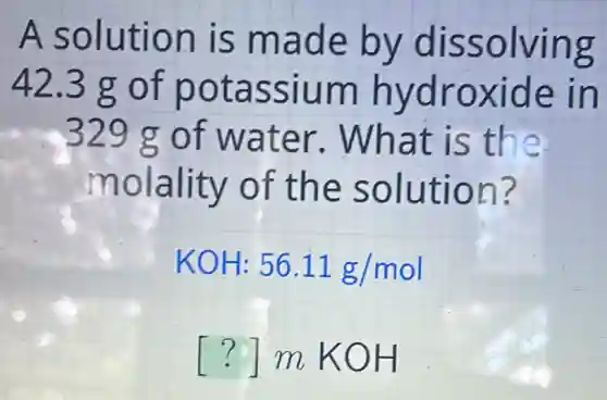 A solution is made by dissolving
42.3 g of potassium hydroxide in
329 g of water . What is the
molality of the solution?
KOH:56.11g/mol
() m KOH