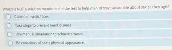 Which is NOT a solution mentioned in the text to help men to stay passionate about sex as they age?
Consider medication.
Take steps to prevent heart disease.
Use manual simulation to achieve arousal.
Be conscious of one's physical appearance.